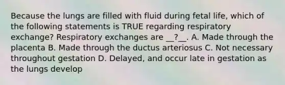 Because the lungs are filled with fluid during fetal life, which of the following statements is TRUE regarding respiratory exchange? Respiratory exchanges are __?__. A. Made through the placenta B. Made through the ductus arteriosus C. Not necessary throughout gestation D. Delayed, and occur late in gestation as the lungs develop