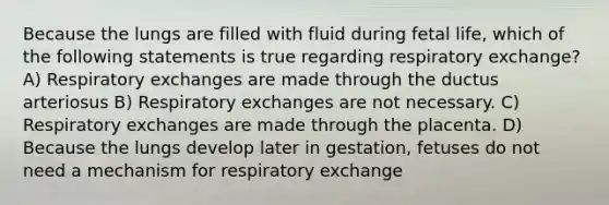 Because the lungs are filled with fluid during fetal life, which of the following statements is true regarding respiratory exchange? A) Respiratory exchanges are made through the ductus arteriosus B) Respiratory exchanges are not necessary. C) Respiratory exchanges are made through the placenta. D) Because the lungs develop later in gestation, fetuses do not need a mechanism for respiratory exchange