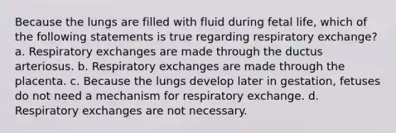 Because the lungs are filled with fluid during fetal life, which of the following statements is true regarding respiratory exchange? a. Respiratory exchanges are made through the ductus arteriosus. b. Respiratory exchanges are made through the placenta. c. Because the lungs develop later in gestation, fetuses do not need a mechanism for respiratory exchange. d. Respiratory exchanges are not necessary.