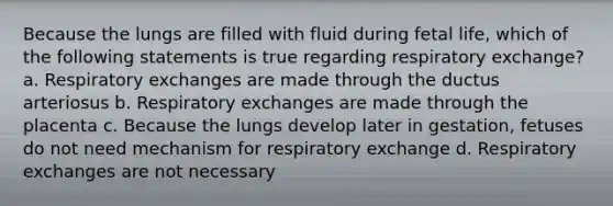 Because the lungs are filled with fluid during fetal life, which of the following statements is true regarding respiratory exchange? a. Respiratory exchanges are made through the ductus arteriosus b. Respiratory exchanges are made through the placenta c. Because the lungs develop later in gestation, fetuses do not need mechanism for respiratory exchange d. Respiratory exchanges are not necessary