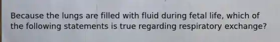 Because the lungs are filled with fluid during fetal life, which of the following statements is true regarding respiratory exchange?