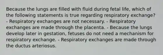 Because the lungs are filled with fluid during fetal life, which of the following statements is true regarding respiratory exchange? - Respiratory exchanges are not necessary. - Respiratory exchanges are made through the placenta. - Because the lungs develop later in gestation, fetuses do not need a mechanism for respiratory exchange. - Respiratory exchanges are made through the ductus arteriosus.