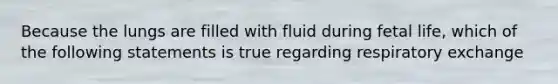 Because the lungs are filled with fluid during fetal life, which of the following statements is true regarding respiratory exchange