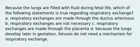 Because the lungs are filled with fluid during fetal life, which of the following statements is true regarding respiratory exchange? a. respiratory exchanges are made through the ductus arteriosus b. respiratory exchanges are not necessary c. respiratory exchanges are made through the placenta d. because the lungs develop later in gestation, fetuses do not need a mechanism for respiratory exchange.