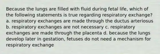 Because the lungs are filled with fluid during fetal life, which of the following statements is true regarding respiratory exchange? a. respiratory exchanges are made through the ductus arteriosus b. respiratory exchanges are not necessary c. respiratory exchanges are made through the placenta d. because the lungs develop later in gestation, fetuses do not need a mechanism for respiratory exchange