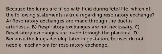 Because the lungs are filled with fluid during fetal life, which of the following statements is true regarding respiratory exchange? A) Respiratory exchanges are made through the ductus arteriosus. B) Respiratory exchanges are not necessary. C) Respiratory exchanges are made through the placenta. D) Because the lungs develop later in gestation, fetuses do not need a mechanism for respiratory exchange.