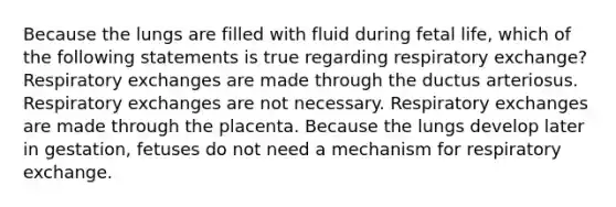 Because the lungs are filled with fluid during fetal life, which of the following statements is true regarding respiratory exchange? Respiratory exchanges are made through the ductus arteriosus. Respiratory exchanges are not necessary. Respiratory exchanges are made through the placenta. Because the lungs develop later in gestation, fetuses do not need a mechanism for respiratory exchange.