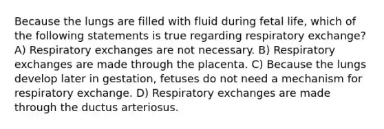 Because the lungs are filled with fluid during fetal life, which of the following statements is true regarding respiratory exchange? A) Respiratory exchanges are not necessary. B) Respiratory exchanges are made through the placenta. C) Because the lungs develop later in gestation, fetuses do not need a mechanism for respiratory exchange. D) Respiratory exchanges are made through the ductus arteriosus.