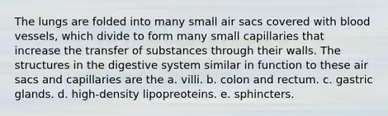 The lungs are folded into many small air sacs covered with blood vessels, which divide to form many small capillaries that increase the transfer of substances through their walls. The structures in the digestive system similar in function to these air sacs and capillaries are the a. villi. b. colon and rectum. c. gastric glands. d. high-density lipopreoteins. e. sphincters.