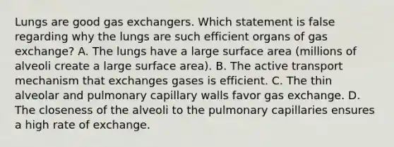 Lungs are good gas exchangers. Which statement is false regarding why the lungs are such efficient organs of gas exchange? A. The lungs have a large surface area (millions of alveoli create a large surface area). B. The active transport mechanism that exchanges gases is efficient. C. The thin alveolar and pulmonary capillary walls favor gas exchange. D. The closeness of the alveoli to the pulmonary capillaries ensures a high rate of exchange.