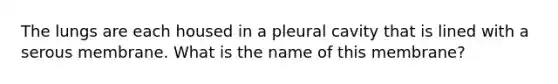 The lungs are each housed in a pleural cavity that is lined with a serous membrane. What is the name of this membrane?