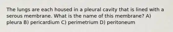 The lungs are each housed in a pleural cavity that is lined with a serous membrane. What is the name of this membrane? A) pleura B) pericardium C) perimetrium D) peritoneum