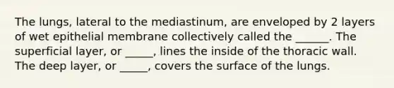 The lungs, lateral to the mediastinum, are enveloped by 2 layers of wet epithelial membrane collectively called the ______. The superficial layer, or _____, lines the inside of the thoracic wall. The deep layer, or _____, covers the surface of the lungs.