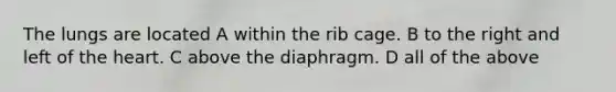 The lungs are located A within the rib cage. B to the right and left of the heart. C above the diaphragm. D all of the above