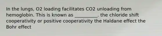 In the lungs, O2 loading facilitates CO2 unloading from hemoglobin. This is known as __________. the chloride shift cooperativity or positive cooperativity the Haldane effect the Bohr effect