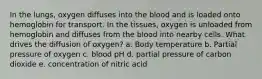 In the lungs, oxygen diffuses into the blood and is loaded onto hemoglobin for transport. In the tissues, oxygen is unloaded from hemoglobin and diffuses from the blood into nearby cells. What drives the diffusion of oxygen? a. Body temperature b. Partial pressure of oxygen c. blood pH d. partial pressure of carbon dioxide e. concentration of nitric acid