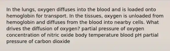 In the lungs, oxygen diffuses into the blood and is loaded onto hemoglobin for transport. In the tissues, oxygen is unloaded from hemoglobin and diffuses from the blood into nearby cells. What drives the diffusion of oxygen? partial pressure of oxygen concentration of nitric oxide body temperature blood pH partial pressure of carbon dioxide