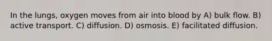 In the lungs, oxygen moves from air into blood by A) bulk flow. B) active transport. C) diffusion. D) osmosis. E) facilitated diffusion.