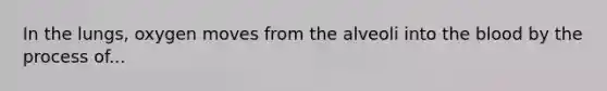 In the lungs, oxygen moves from the alveoli into the blood by the process of...