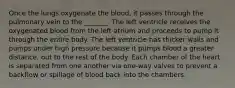 Once the lungs oxygenate the blood, it passes through the pulmonary vein to the _______. The left ventricle receives the oxygenated blood from the left atrium and proceeds to pump it through the entire body. The left ventricle has thicker walls and pumps under high pressure because it pumps blood a greater distance, out to the rest of the body. Each chamber of the heart is separated from one another via one-way valves to prevent a backflow or spillage of blood back into the chambers.