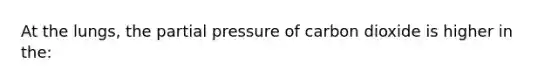 At the lungs, the partial pressure of carbon dioxide is higher in the: