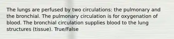 The lungs are perfused by two circulations: the pulmonary and the bronchial. The pulmonary circulation is for oxygenation of blood. The bronchial circulation supplies blood to the lung structures (tissue). True/False