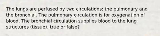 The lungs are perfused by two circulations: the pulmonary and the bronchial. The pulmonary circulation is for oxygenation of blood. The bronchial circulation supplies blood to the lung structures (tissue). true or false?