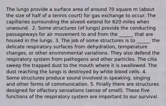 The lungs provide a surface area of around 70 square m (about the size of half of a tennis court) for gas exchange to occur. The capillaries surrounding the alveoli extend for 620 miles when unwound. ￼￼￼￼￼￼￼￼￼￼￼￼￼￼￼￼￼ 2. Some structures (of lungs) provide the conducting passageways for air movement to and from the ______ that are housed in the lungs. 3. The job of some structures is to ______ the delicate respiratory surfaces from dehydration, temperature changes, or other environmental variations. They also defend the respiratory system from pathogens and other particles. The cilia sweep the trapped dust to the mouth where it is swallowed. The dust reaching the lungs is destroyed by white blood cells. 4. Some structures produce sound involved in speaking, singing and other forms of communication. 5. Finally there are structures designed for olfactory sensations (sense of smell). These five functions of the respiratory system are important to our survival.