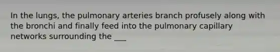 In the lungs, the pulmonary arteries branch profusely along with the bronchi and finally feed into the pulmonary capillary networks surrounding the ___