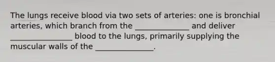 The lungs receive blood via two sets of arteries: one is bronchial arteries, which branch from the ______________ and deliver ________________ blood to the lungs, primarily supplying the muscular walls of the _______________.