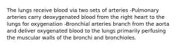 The lungs receive blood via two sets of arteries -Pulmonary arteries carry deoxygenated blood from the right heart to the lungs for oxygenation -Bronchial arteries branch from the aorta and deliver oxygenated blood to the lungs primarily perfusing the muscular walls of the bronchi and bronchioles.