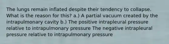 The lungs remain inflated despite their tendency to collapse. What is the reason for this? a.) A partial vacuum created by the intrapulmonary cavity b.) The positive intrapleural pressure relative to intrapulmonary pressure The negative intrapleural pressure relative to intrapulmonary pressure