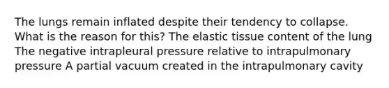 The lungs remain inflated despite their tendency to collapse. What is the reason for this? The elastic tissue content of the lung The negative intrapleural pressure relative to intrapulmonary pressure A partial vacuum created in the intrapulmonary cavity