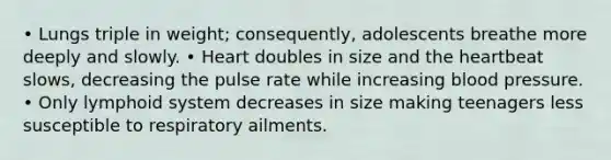 • Lungs triple in weight; consequently, adolescents breathe more deeply and slowly. • Heart doubles in size and the heartbeat slows, decreasing the pulse rate while increasing blood pressure. • Only lymphoid system decreases in size making teenagers less susceptible to respiratory ailments.