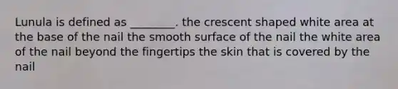 Lunula is defined as ________. the crescent shaped white area at the base of the nail the smooth surface of the nail the white area of the nail beyond the fingertips the skin that is covered by the nail