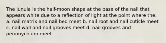 The lunula is the half-moon shape at the base of the nail that appears white due to a reflection of light at the point where the: a. nail matrix and nail bed meet b. nail root and nail cuticle meet c. nail wall and nail grooves meet d. nail grooves and perionychium meet