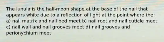 The lunula is the half-moon shape at the base of the nail that appears white due to a reflection of light at the point where the: a) nail matrix and nail bed meet b) nail root and nail cuticle meet c) nail wall and nail grooves meet d) nail grooves and perionychium meet