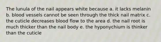 The lunula of the nail appears white because a. it lacks melanin b. blood vessels cannot be seen through the thick nail matrix c. the cuticle decreases blood flow to the area d. the nail root is much thicker than the nail body e. the hyponychium is thinker than the cuticle