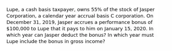 Lupe, a cash basis taxpayer, owns 55% of the stock of Jasper Corporation, a calendar year accrual basis C corporation. On December 31, 2019, Jasper accrues a performance bonus of 100,000 to Lupe that it pays to him on January 15, 2020. In which year can Jasper deduct the bonus? In which year must Lupe include the bonus in gross income?