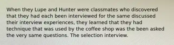 When they Lupe and Hunter were classmates who discovered that they had each been interviewed for the same discussed their interview experiences, they learned that they had technique that was used by the coffee shop was the been asked the very same questions. The selection interview.