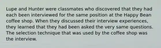 Lupe and Hunter were classmates who discovered that they had each been interviewed for the same position at the Happy Bean coffee shop. When they discussed their interview experiences, they learned that they had been asked the very same questions. The selection technique that was used by the coffee shop was the interview.