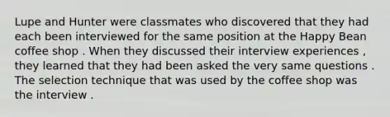 Lupe and Hunter were classmates who discovered that they had each been interviewed for the same position at the Happy Bean coffee shop . When they discussed their interview experiences , they learned that they had been asked the very same questions . The selection technique that was used by the coffee shop was the interview .