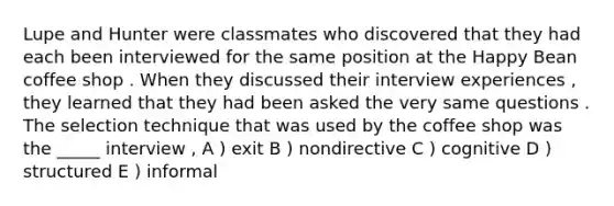 Lupe and Hunter were classmates who discovered that they had each been interviewed for the same position at the Happy Bean coffee shop . When they discussed their interview experiences , they learned that they had been asked the very same questions . The selection technique that was used by the coffee shop was the _____ interview , A ) exit B ) nondirective C ) cognitive D ) structured E ) informal