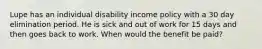 Lupe has an individual disability income policy with a 30 day elimination period. He is sick and out of work for 15 days and then goes back to work. When would the benefit be paid?