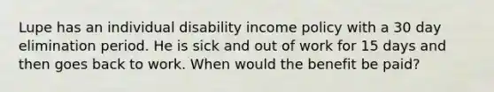 Lupe has an individual disability income policy with a 30 day elimination period. He is sick and out of work for 15 days and then goes back to work. When would the benefit be paid?