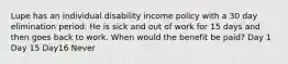 Lupe has an individual disability income policy with a 30 day elimination period. He is sick and out of work for 15 days and then goes back to work. When would the benefit be paid? Day 1 Day 15 Day16 Never