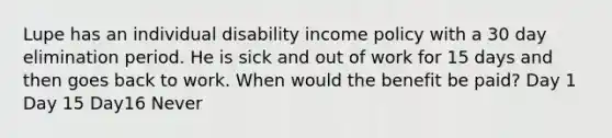 Lupe has an individual disability income policy with a 30 day elimination period. He is sick and out of work for 15 days and then goes back to work. When would the benefit be paid? Day 1 Day 15 Day16 Never