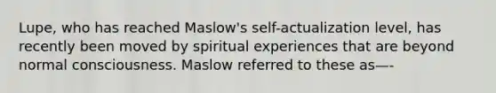 Lupe, who has reached Maslow's self-actualization level, has recently been moved by spiritual experiences that are beyond normal consciousness. Maslow referred to these as—-