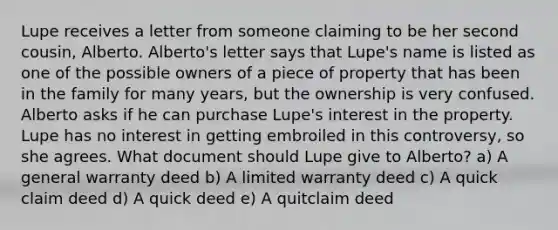 Lupe receives a letter from someone claiming to be her second cousin, Alberto. Alberto's letter says that Lupe's name is listed as one of the possible owners of a piece of property that has been in the family for many years, but the ownership is very confused. Alberto asks if he can purchase Lupe's interest in the property. Lupe has no interest in getting embroiled in this controversy, so she agrees. What document should Lupe give to Alberto? a) A general warranty deed b) A limited warranty deed c) A quick claim deed d) A quick deed e) A quitclaim deed