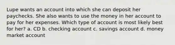 Lupe wants an account into which she can deposit her paychecks. She also wants to use the money in her account to pay for her expenses. Which type of account is most likely best for her? a. CD b. checking account c. savings account d. money market account